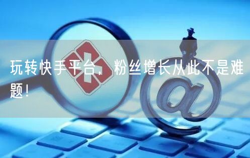玩转快手平台，粉丝增长从此不是难题！
