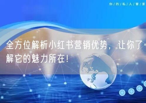 全方位解析小红书营销优势，让你了解它的魅力所在！