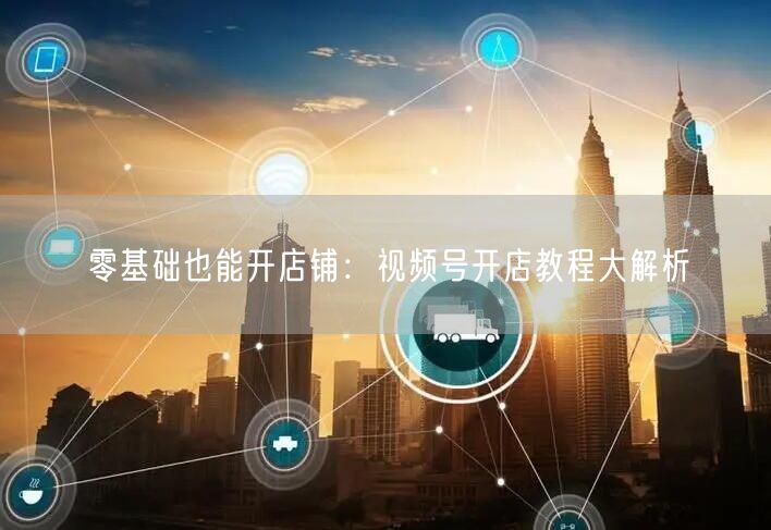 零基础也能开店铺：视频号开店教程大解析