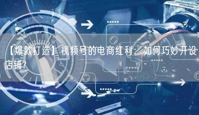 【爆款打造】视频号的电商红利：如何巧妙开设店铺?