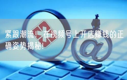 紧跟潮流！在视频号上开店赚钱的正确姿势揭