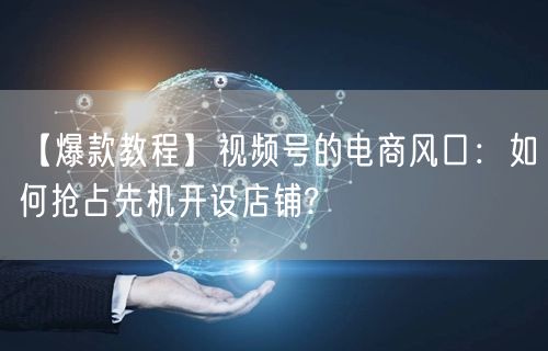 【爆款教程】视频号的电商风口：如何抢占先机开设店铺?