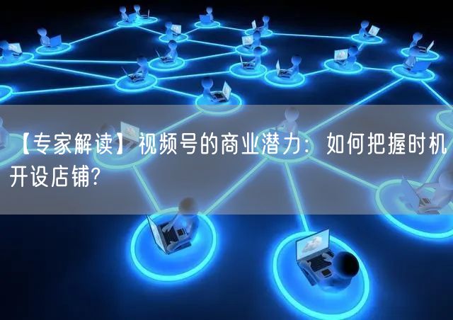 【专家解读】视频号的商业潜力：如何把握时机开设店铺?