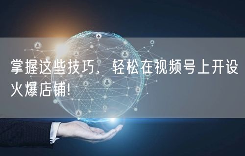 掌握这些技巧，轻松在视频号上开设火爆店铺