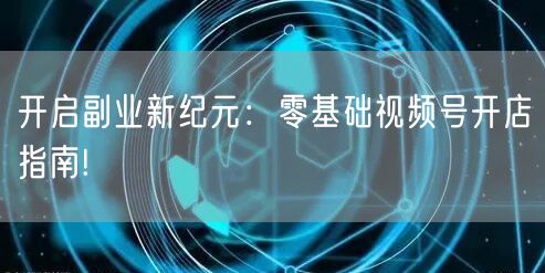 开启副业新纪元：零基础视频号开店指南!
