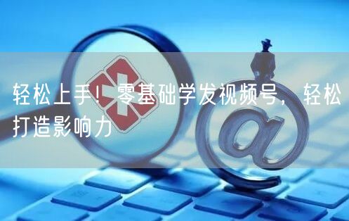 轻松上手！零基础学发视频号，轻松打造影响力