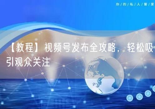 【教程】视频号发布全攻略，轻松吸引观众关注