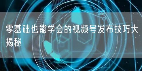 零基础也能学会的视频号发布技巧大揭秘
