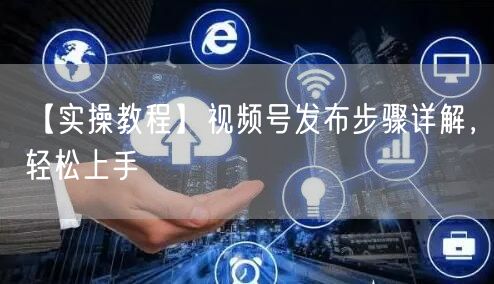 【实操教程】视频号发布步骤详解，轻松上手