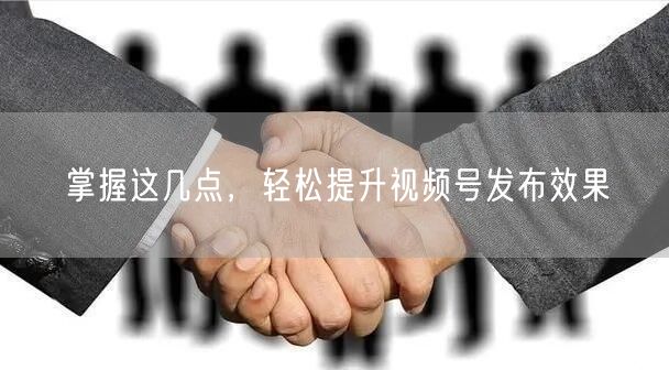 掌握这几点，轻松提升视频号发布效果