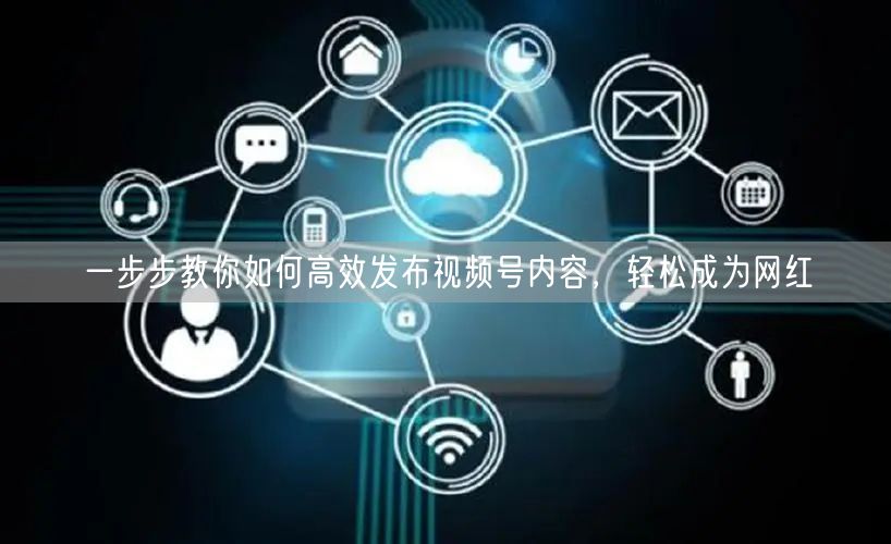 一步步教你如何高效发布视频号内容，轻松成为网红