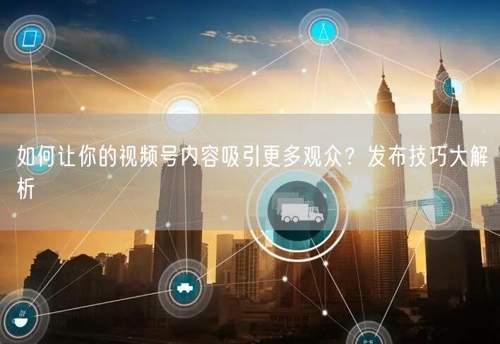 如何让你的视频号内容吸引更多观众？发布技