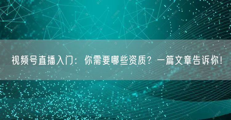视频号直播入门：你需要哪些资质？一篇文章告诉你！