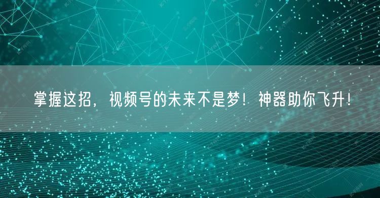 掌握这招，视频号的未来不是梦！神器助你飞升！