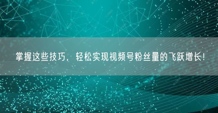 掌握这些技巧，轻松实现视频号粉丝量的飞跃增长！