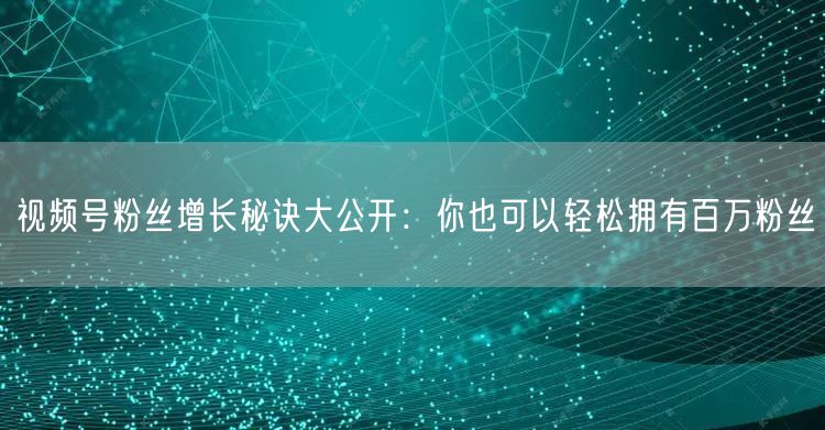 视频号粉丝增长秘诀大公开：你也可以轻松拥有百万粉丝
