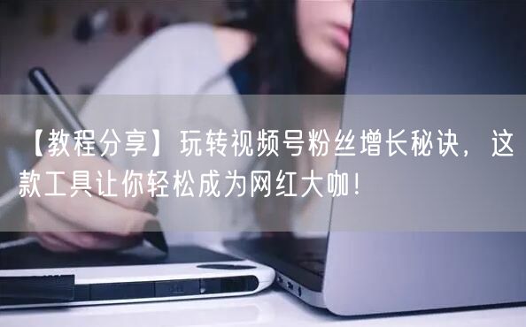 【教程分享】玩转视频号粉丝增长秘诀，这款工具让你轻松成为网红