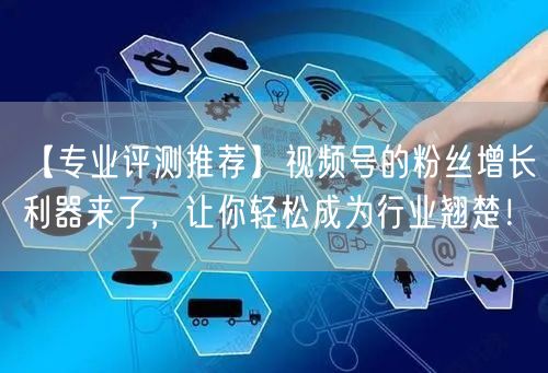 【专业评测推荐】视频号的粉丝增长利器来了，让你轻松成为行业翘