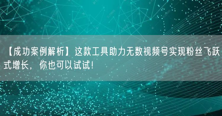【成功案例解析】这款工具助力无数视频号实现粉丝飞跃式增长，你