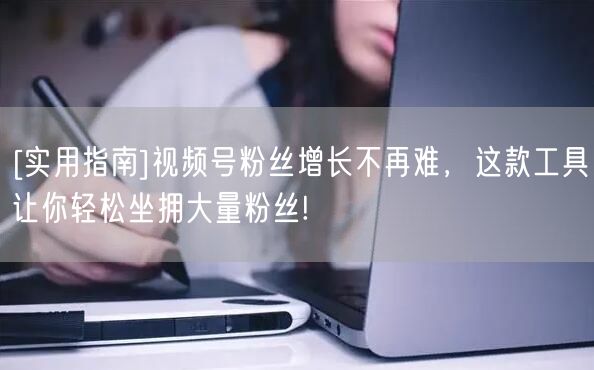 [实用指南]视频号粉丝增长不再难，这款工具让你轻松坐拥大量粉