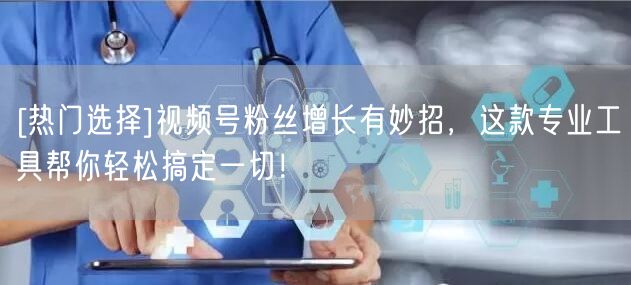 [热门选择]视频号粉丝增长有妙招，这款专业工具帮你轻松搞定一