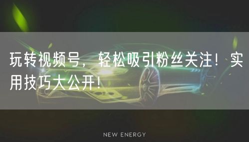 玩转视频号，轻松吸引粉丝关注！实用技巧大公开！