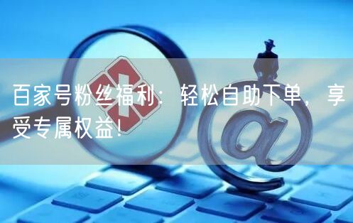 百家号粉丝福利：轻松自助下单，享受专属权益！