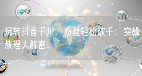 玩转抖音千川，粉丝轻松破千：实战教程大解密！