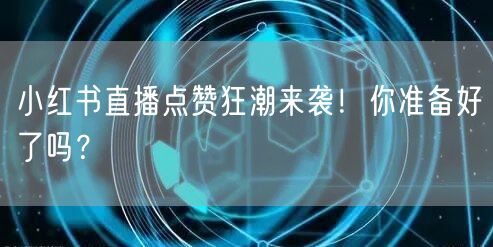 小红书直播点赞狂潮来袭！你准备好了吗？