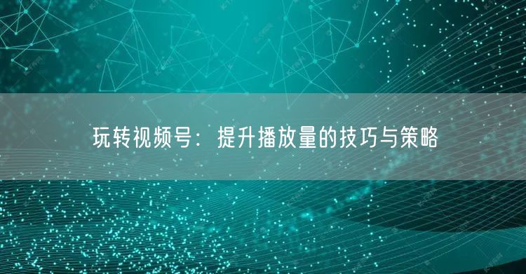 玩转视频号：提升播放量的技巧与策略