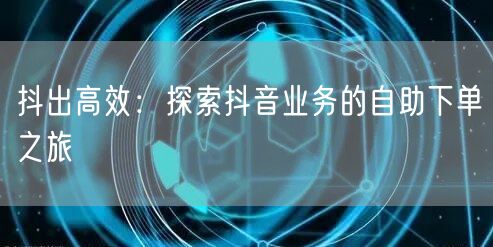 抖出高效：探索抖音业务的自助下单之旅
