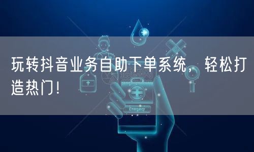 玩转抖音业务自助下单系统，轻松打造热门！