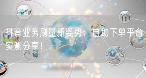 抖音业务刷量新姿势：自助下单平台实测分享！