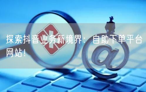 探索抖音业务新境界：自助下单平台网站！