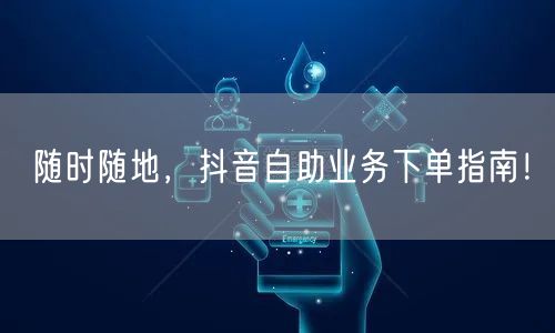 随时随地，抖音自助业务下单指南！