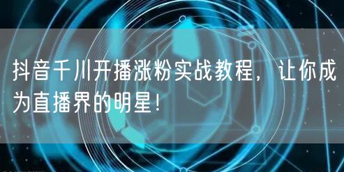 抖音千川开播涨粉实战教程，让你成为直播界的明星！