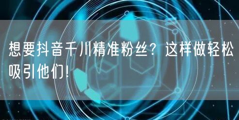 想要抖音千川精准粉丝？这样做轻松吸引他们！