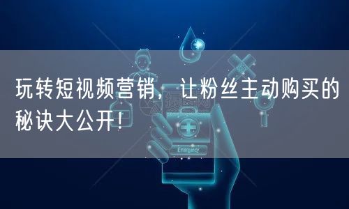 玩转短视频营销，让粉丝主动购买的秘诀大公开！