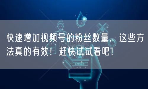 快速增加视频号的粉丝数量，这些方法真的有效！赶快试试看吧！