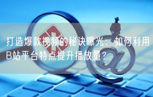 打造爆款视频的秘诀曝光：如何利用B站平台特点提升播放量？