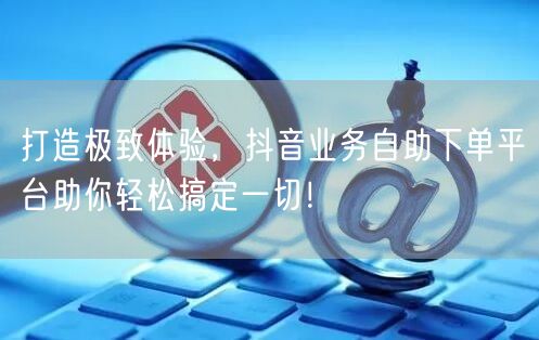 打造极致体验，抖音业务自助下单平台助你轻松搞定一切！