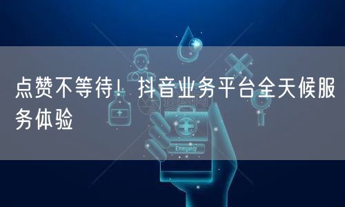 点赞不等待！抖音业务平台全天候服务体验