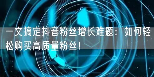 一文搞定抖音粉丝增长难题：如何轻松购买高质量粉丝！