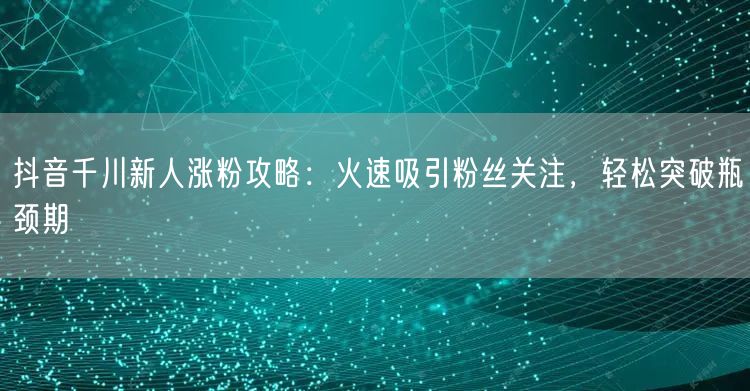 抖音千川新人涨粉攻略：火速吸引粉丝关注，