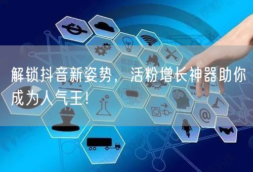 解锁抖音新姿势，活粉增长神器助你成为人气