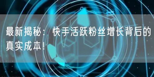 最新揭秘：快手活跃粉丝增长背后的真实成本！