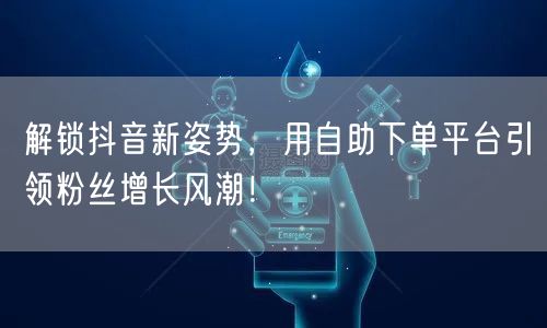 解锁抖音新姿势，用自助下单平台引领粉丝增长风潮！