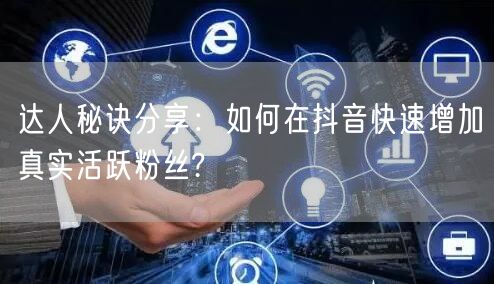 达人秘诀分享：如何在抖音快速增加真实活跃粉丝?