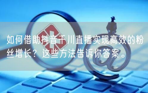 如何借助抖音千川直播实现高效的粉丝增长？这些方法告诉你答案。