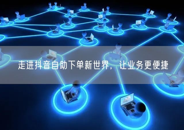 走进抖音自助下单新世界，让业务更便捷